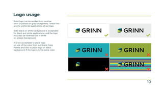 Logo usage
Grinn logo can be applied in its positive
form or placed on gray background. These two
are the preferred applications of our logo.
Solid black on white background is acceptable
for black and white applications, and the logo
may also be reversed out in white
on a black background.
It is not acceptable to place logo
on one of the color from our Brand Color
Palette and also to place logo on black
background if the logo is in the same color.
10
 