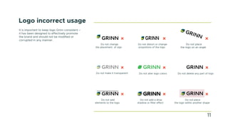 Logo incorrect usage
It is important to keep logo Grinn consistent –
it has been designed to effectively promote
the brand and should not be modified or
corrupted in any manner.
Do not change
the placement of sign
Do not distort or change
propotions of the logo
Do not place
the logo on an angle
Do not make it transparent Do not alter logo colors Do not delete any part of logo
Do not add
elements to the logo
Do not add a drop
shadow or filter effect
Do not place
the logo within another shape
11
 