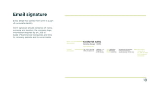 Email signature
Every email that comes from Grinn is a part
of corporate identity.
Grinn signature should comprise of: name,
surname and position, the company logo,
information required by art. 206 § 1
Code of Commercial Companies and links
to company website and to social media.
Contact
information
Name, surname
and position
18
KATARZYNA SUDOŁ
Marketing Manager GRINN
GRINN sp. z o.o,
Wagonowa 2,
53-609 Wrocław
skype: katarzyna.sudol
KRS: 0000230049
NIP: 8992730302
REGON: 020047322
Sąd Rejonowy we Wrocławiu
VI Wydział Gospodarczy
Kapitał zakładowy: 125.000,00 zł
TEL. +48 71 716 40 99
WEB. grinn-global.com
Information
required by
art. 206 §1 Code
of Commercial
Companies
 