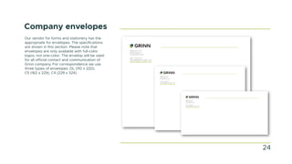 Company envelopes
Our vendor for forms and stationery has the
appropriate for envelopes. The specifications
are shown in this section. Please note that
envelopes are only available with full-color
logos, not one-color. The envelop will be used
for all official contact and communication of
Grinn company. For correspondence we use
three types of envelopes: DL (110 x 220),
C5 (162 x 229), C4 (229 x 324).
GRINN SP. Z O.O.
WAGONOWA 2,
53-609 WROCLAW
+48 71 716 40 99
OFFICE@GRINN-GLOBAL.COM
WWW.GRINN-GLOBAL.COM
GRINN SP. Z O.O.
WAGONOWA 2,
53-609 WROCLAW
+48 71 716 40 99
OFFICE@GRINN-GLOBAL.COM
WWW.GRINN-GLOBAL.COM
GRINN SP. Z O.O.
WAGONOWA 2,
53-609 WROCLAW
+48 71 716 40 99
OFFICE@GRINN-GLOBAL.COM
WWW.GRINN-GLOBAL.COM
24
 