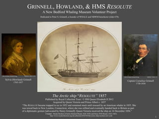GRINNELL, HOWLAND, & HMS RESOLUTE
                                                    A New Bedford Whaling Museum Volunteer Project
                                                  Dedicated to Peter S. Grinnell, a founder of WHALE and NBWM benefactor (slide 678).




Gift of Helen Grinnell King     NBWM #2011.3.21
                                                                                                                                                     Gift of Helen Grinnell King      NBWM #2011.3.1

     Sylvia (Howland) Grinnell
                                                                                                                                                          Captain Cornelius Grinnell
                    1765-1837
                                                                                                                                                                          1758-1850




                                                               The Arctic ship “RESOLUTE’’ 1857
                                                      Published by Royal Collection Trust / © HM Queen Elizabeth II 2012
                                                             Acquired by Queen Victoria and Prince Albert c. 1857
                              “The RESOLUTE became trapped in ice in 1852 and remained stuck until rescued by an American whaler in 1855. She
                              was towed back to New London, Connecticut, where she was refitted and eventually handed back to Britain as part
                              of a diplomatic gesture [advocated by Henry Grinnell]. Queen Victoria received the ship on 16 December 1856.”
                                                       Creator: Meade Brothers (Charles Richard Meade 1826-1858) and Henry WM Meade (1823-1865)
                                                            http://www.royalcollection.org.uk/collection/2932765/the-arctic-ship-resolute-new-york
                                                                                                                                                                                                 1
 