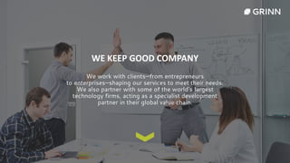 WE KEEP GOOD COMPANY
We work with clients—from entrepreneurs
to enterprises—shaping our services to meet their needs.
We also partner with some of the world’s largest
technology firms, acting as a specialist development
partner in their global value chain.
 