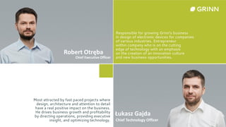Responsible for growing Grinn's business
in design of electronic devices for companies
of various industries. Entrepreneur
within company who is on the cutting
edge of technology with an emphasis
on the creation of an innovation culture
and new business opportunities.
Most attracted by fast paced projects where
design, architecture and attention to detail
have a real positive impact on the business.
He drives business growth and profitability
by directing operations, providing executive
insight, and optimizing technology.
Robert Otręba
Chief Executive Officer
Łukasz Gajda
Chief Technology Officer
 