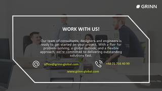 WORK WITH US!
Our team of consultants, designers and engineers is
ready to get started on your project. With a flair for
problem-solving, a global outlook, and a flexible
approach, we’re committed to delivering outstanding
solutions fast.
office@grinn-global.com +48 71 716 40 99
www.grinn-global.com
 