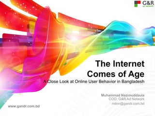 The Internet
                                        Comes of Age
                   A Close Look at Online User Behavior in Bangladesh


                                               Muhammad Nazimuddaula
                                                  COO, G&R Ad Network
                                                    milon@gandr.com.bd
www.gandr.com.bd
 