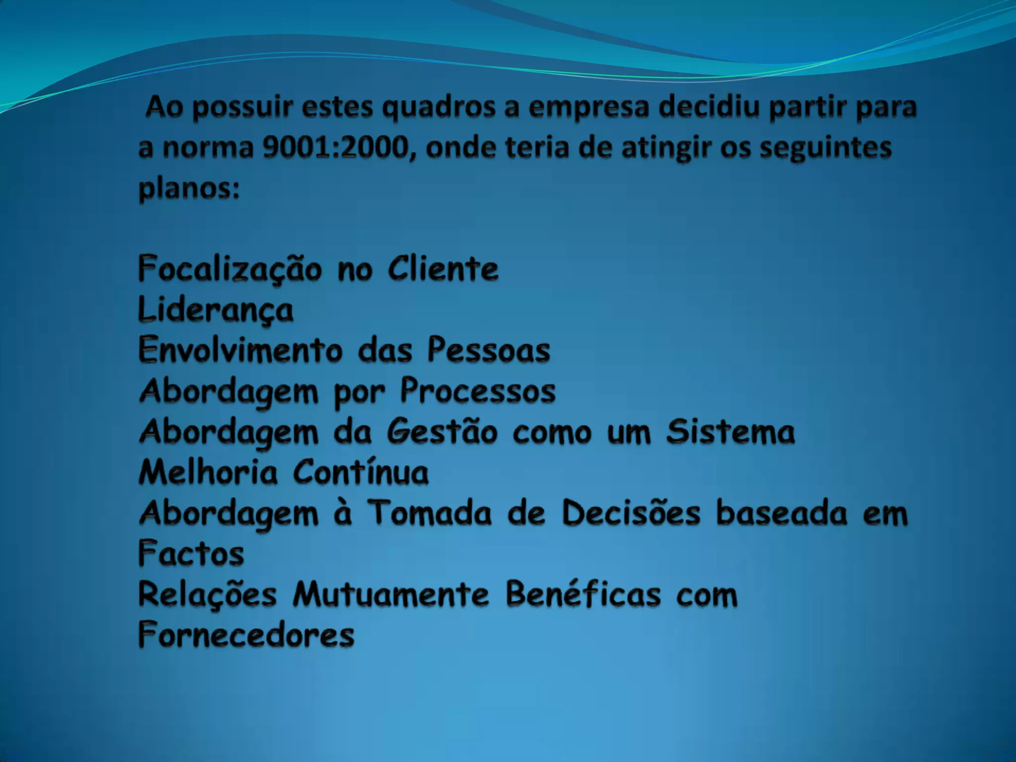  Ao possuir estes quadros a empresa decidiu partir para a norma 9001:2000, onde teria de atingir os seguintes planos:Focalização no ClienteLiderançaEnvolvimento das PessoasAbordagem por ProcessosAbordagem da Gestão como um SistemaMelhoria ContínuaAbordagem à Tomada de Decisões baseada em FactosRelações Mutuamente Benéficas com Fornecedores