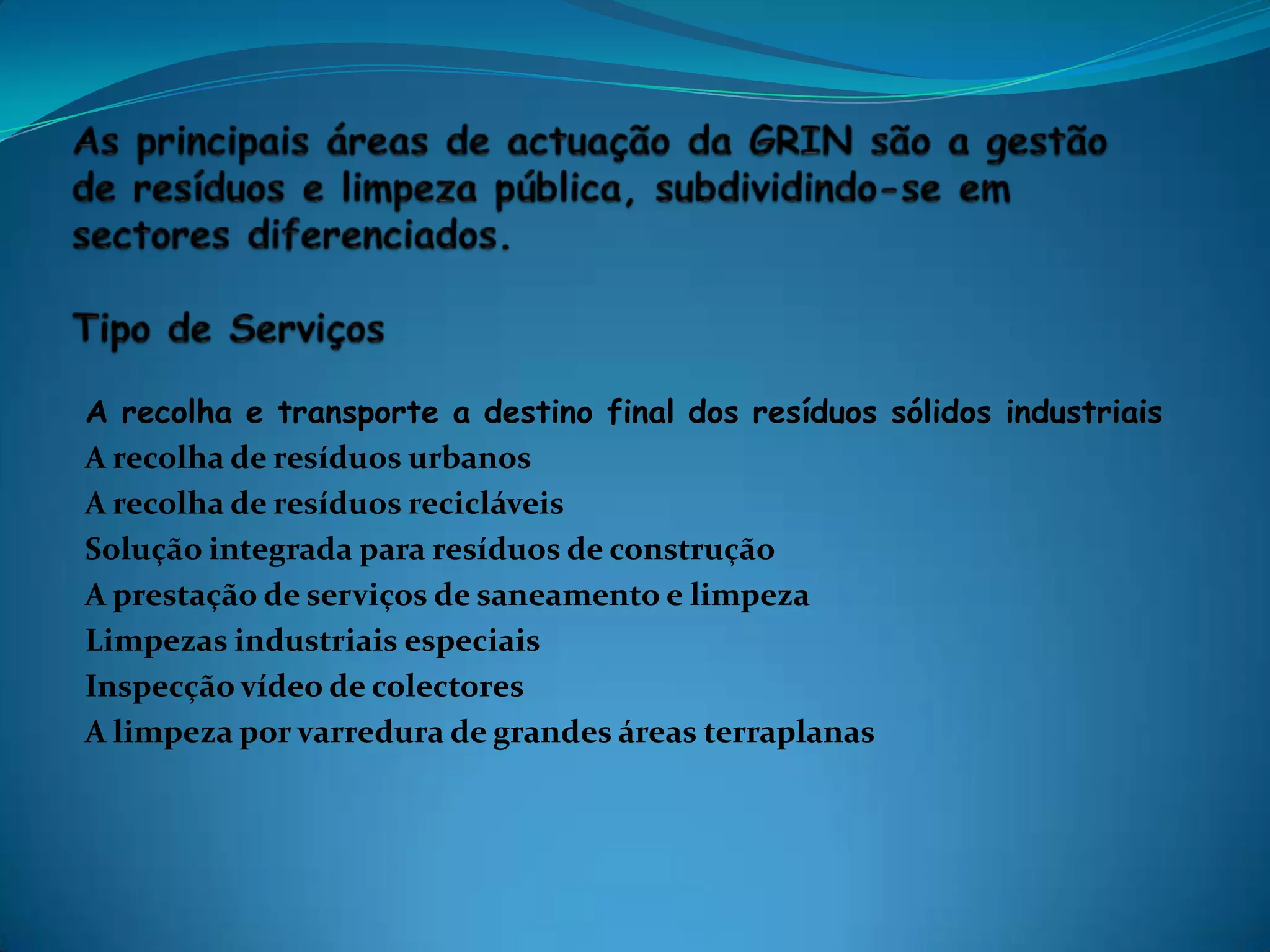 As principais áreas de actuação da GRIN são a gestão de resíduos e limpeza pública, subdividindo-se em sectores diferenciados. Tipo de ServiçosA recolha e transporte a destino final dos resíduos sólidos industriaisA recolha de resíduos urbanosA recolha de resíduos recicláveisSolução integrada para resíduos de construçãoA prestação de serviços de saneamento e limpezaLimpezas industriais especiaisInspecção vídeo de colectoresA limpeza por varredura de grandes áreas terraplanas