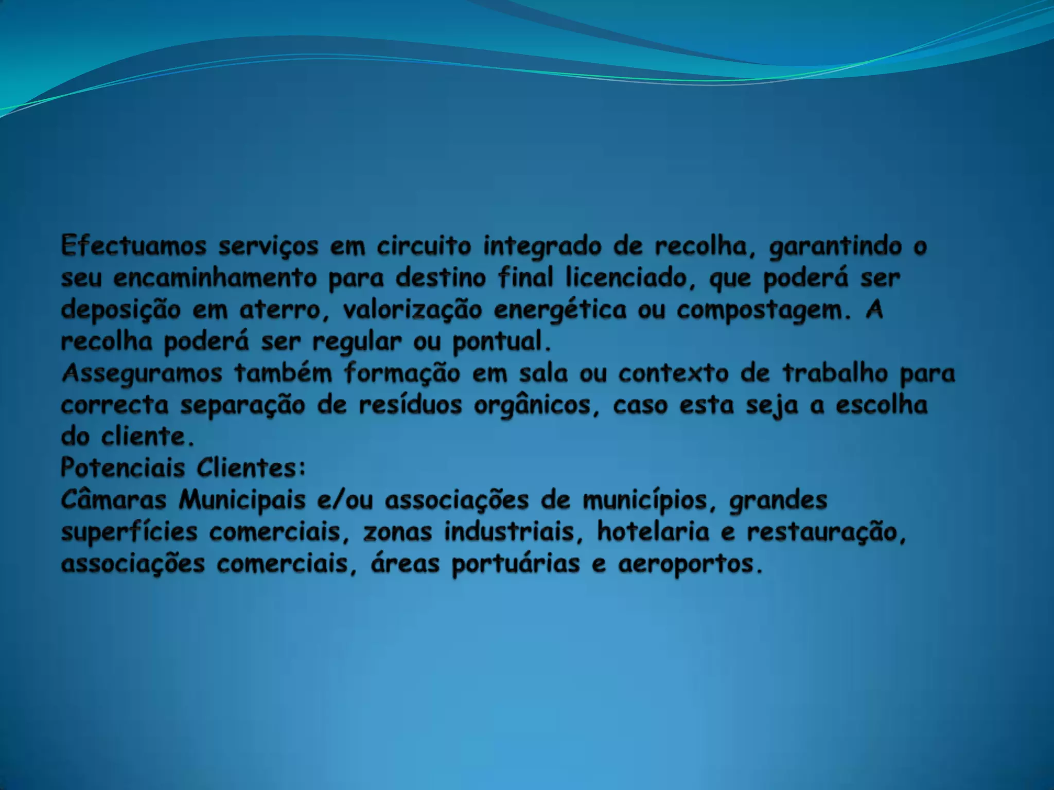 Efectuamos serviços em circuito integrado de recolha, garantindo o seu encaminhamento para destino final licenciado, que poderá ser deposição em aterro, valorização energética ou compostagem. A recolha poderá ser regular ou pontual.Asseguramos também formação em sala ou contexto de trabalho para correcta separação de resíduos orgânicos, caso esta seja a escolha do cliente.Potenciais Clientes:Câmaras Municipais e/ou associações de municípios, grandes superfícies comerciais, zonas industriais, hotelaria e restauração, associações comerciais, áreas portuárias e aeroportos.