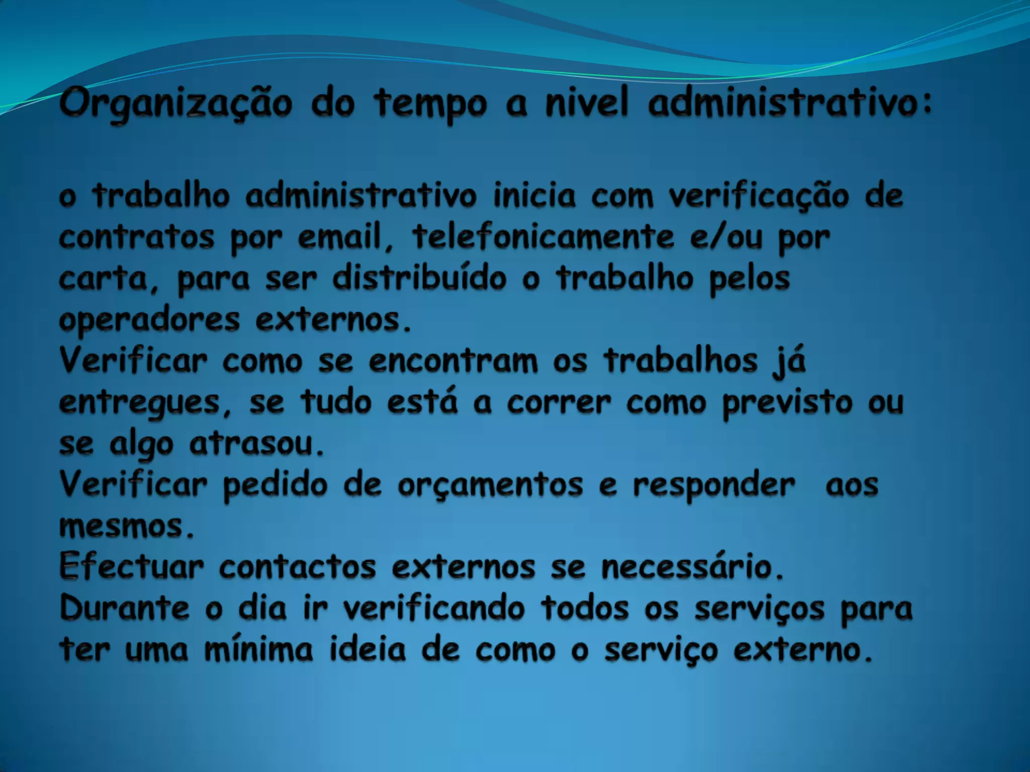 Organização do tempo a nivel administrativo:o trabalho administrativo inicia com verificação de contratos por email, telefonicamente e/ou por carta, para ser distribuído o trabalho pelos operadores externos.Verificar como se encontram os trabalhos já entregues, se tudo está a correr como previsto ou se algo atrasou. Verificar pedido de orçamentos e responder  aos mesmos.Efectuar contactos externos se necessário. Durante o dia ir verificando todos os serviços para ter uma mínima ideia de como o serviço externo.
