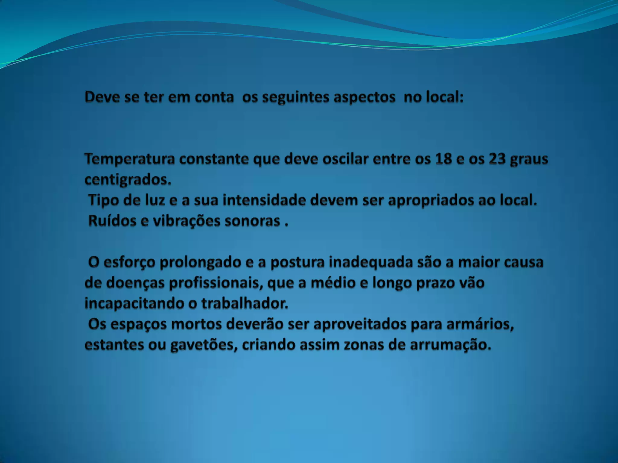 Deve se ter em conta  os seguintes aspectos  no local:Temperatura constante que deve oscilar entre os 18 e os 23 graus centigrados. Tipo de luz e a sua intensidade devem ser apropriados ao local. Ruídos e vibrações sonoras . O esforço prolongado e a postura inadequada são a maior causa de doenças profissionais, que a médio e longo prazo vão incapacitando o trabalhador. Os espaços mortos deverão ser aproveitados para armários, estantes ou gavetões, criando assim zonas de arrumação.