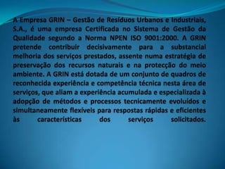 A Empresa GRIN – Gestão de Resíduos Urbanos e Industriais, S.A., é uma empresa Certificada no Sistema de Gestão da Qualidade segundo a Norma NPEN ISO 9001:2000. A GRIN pretende contribuir decisivamente para a substancial melhoria dos serviços prestados, assente numa estratégia de preservação dos recursos naturais e na protecção do meio ambiente. A GRIN está dotada de um conjunto de quadros de reconhecida experiência e competência técnica nesta área de serviços, que aliam a experiência acumulada e especializada à adopção de métodos e processos tecnicamente evoluídos e simultaneamente flexíveis para respostas rápidas e eficientes às características dos serviços solicitados.  