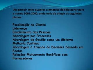  Ao possuir estes quadros a empresa decidiu partir para a norma 9001:2000, onde teria de atingir os seguintes planos:Focalização no ClienteLiderançaEnvolvimento das PessoasAbordagem por ProcessosAbordagem da Gestão como um SistemaMelhoria ContínuaAbordagem à Tomada de Decisões baseada em FactosRelações Mutuamente Benéficas com Fornecedores