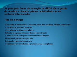 As principais áreas de actuação da GRIN são a gestão de resíduos e limpeza pública, subdividindo-se em sectores diferenciados. Tipo de ServiçosA recolha e transporte a destino final dos resíduos sólidos industriaisA recolha de resíduos urbanosA recolha de resíduos recicláveisSolução integrada para resíduos de construçãoA prestação de serviços de saneamento e limpezaLimpezas industriais especiaisInspecção vídeo de colectoresA limpeza por varredura de grandes áreas terraplanas