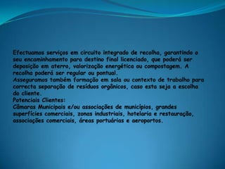 Efectuamos serviços em circuito integrado de recolha, garantindo o seu encaminhamento para destino final licenciado, que poderá ser deposição em aterro, valorização energética ou compostagem. A recolha poderá ser regular ou pontual.Asseguramos também formação em sala ou contexto de trabalho para correcta separação de resíduos orgânicos, caso esta seja a escolha do cliente.Potenciais Clientes:Câmaras Municipais e/ou associações de municípios, grandes superfícies comerciais, zonas industriais, hotelaria e restauração, associações comerciais, áreas portuárias e aeroportos.