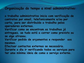 Organização do tempo a nivel administrativo:o trabalho administrativo inicia com verificação de contratos por email, telefonicamente e/ou por carta, para ser distribuído o trabalho pelos operadores externos.Verificar como se encontram os trabalhos já entregues, se tudo está a correr como previsto ou se algo atrasou. Verificar pedido de orçamentos e responder  aos mesmos.Efectuar contactos externos se necessário. Durante o dia ir verificando todos os serviços para ter uma mínima ideia de como o serviço externo.