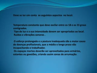 Deve se ter em conta  os seguintes aspectos  no local:Temperatura constante que deve oscilar entre os 18 e os 23 graus centigrados. Tipo de luz e a sua intensidade devem ser apropriados ao local. Ruídos e vibrações sonoras . O esforço prolongado e a postura inadequada são a maior causa de doenças profissionais, que a médio e longo prazo vão incapacitando o trabalhador. Os espaços mortos deverão ser aproveitados para armários, estantes ou gavetões, criando assim zonas de arrumação.