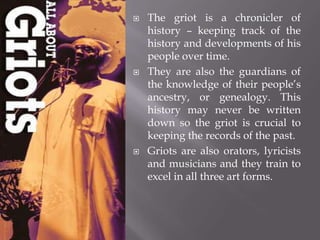 The griot is a chronicler of history – keeping track of the history and developments of his people over time.  They are also the guardians of the knowledge of their people’s ancestry, or genealogy. This history may never be written down so the griot is crucial to keeping the records of the past. Griots are also orators, lyricists and musicians and they train to excel in all three art forms. 