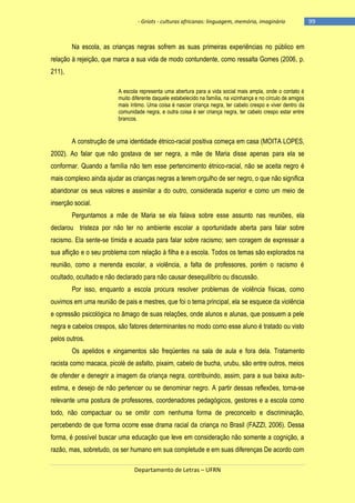 - Griots - culturas africanas: linguagem, memória, imaginário

Na escola, as crianças negras sofrem as suas primeiras experiências no público em
relação à rejeição, que marca a sua vida de modo contundente, como ressalta Gomes (2006, p.
211),
A escola representa uma abertura para a vida social mais ampla, onde o contato é
muito diferente daquele estabelecido na família, na vizinhança e no círculo de amigos
mais íntimo. Uma coisa é nascer criança negra, ter cabelo crespo e viver dentro da
comunidade negra, e outra coisa é ser criança negra, ter cabelo crespo estar entre
brancos.

A construção de uma identidade étnico-racial positiva começa em casa (MOITA LOPES,
2002). Ao falar que não gostava de ser negra, a mãe de Maria disse apenas para ela se
conformar. Quando a família não tem esse pertencimento étnico-racial, não se aceita negro é
mais complexo ainda ajudar as crianças negras a terem orgulho de ser negro, o que não significa
abandonar os seus valores e assimilar a do outro, considerada superior e como um meio de
inserção social.
Perguntamos a mãe de Maria se ela falava sobre esse assunto nas reuniões, ela
declarou tristeza por não ter no ambiente escolar a oportunidade aberta para falar sobre
racismo. Ela sente-se tímida e acuada para falar sobre racismo; sem coragem de expressar a
sua aflição e o seu problema com relação à filha e a escola. Todos os temas são explorados na
reunião, como a merenda escolar, a violência, a falta de professores, porém o racismo é
ocultado, ocultado e não declarado para não causar desequilíbrio ou discussão.
Por isso, enquanto a escola procura resolver problemas de violência físicas, como
ouvimos em uma reunião de pais e mestres, que foi o tema principal, ela se esquece da violência
e opressão psicológica no âmago de suas relações, onde alunos e alunas, que possuem a pele
negra e cabelos crespos, são fatores determinantes no modo como esse aluno é tratado ou visto
pelos outros.
Os apelidos e xingamentos são freqüentes na sala de aula e fora dela. Tratamento
racista como macaca, picolé de asfalto, pixaim, cabelo de bucha, urubu, são entre outros, meios
de ofender e denegrir a imagem da criança negra, contribuindo, assim, para a sua baixa autoestima, e desejo de não pertencer ou se denominar negro. A partir dessas reflexões, torna-se
relevante uma postura de professores, coordenadores pedagógicos, gestores e a escola como
todo, não compactuar ou se omitir com nenhuma forma de preconceito e discriminação,
percebendo de que forma ocorre esse drama racial da criança no Brasil (FAZZI, 2006). Dessa
forma, é possível buscar uma educação que leve em consideração não somente a cognição, a
razão, mas, sobretudo, os ser humano em sua completude e em suas diferenças De acordo com
Departamento de Letras – UFRN

-99

 