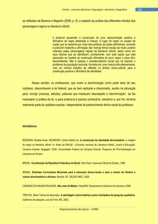 - Griots - culturas africanas: linguagem, memória, imaginário

as reflexões de Bezerra e Negreiro (2006, p. 6), a respeito da análise dos diferentes retratos dos
personagens negros na literatura infantil,
é possível apreender a construção de uma representação positiva e
afirmativa do negro destinada à criança. O lugar do negro no projeto de
nação que se desenha por meio das políticas de ações afirmativas, somente
é possível mediante a afirmação das marcas étnico-raciais de modo positivo
reiterado pelas personagens negras da literatura infantil, assim como em
seus leitores que se identificam, prontamente, com tudo aquilo que está
associado ao modelo da construção afirmativa do povo negro e seus afrodescendentes. Não é apenas o assistencialismo social que irá resolver o
problema da população excluída, formada por uma maioria afro-descendente,
mas um intenso trabalho de reflexão no âmbito sócio-cultural, para a
construção positiva e afirmativa de identidade.

Nesse sentido, os professores, que vivem a discriminação como parte ativa de seu
cotidiano, desconhecem a lei federal, que se bem aplicada e direcionada, auxilia na educação
para ―corrigir posturas, atitudes, palavras que impliquem desrespeito e discriminação‖, se faz
necessário à prática da lei, e para praticá-la é preciso conhecê-la, estudá-la e, por fim, torná-la
realmente parte do cotidiano escolar, independente do pertencimento étnico-racial do professor.

REFERÊNCIAS

BEZERRA, Rosilda Alves; NEGREIRO, Carlos Alberto de. A construção de identidade afro-brasileira: a imagem
do negro na literatura infantil. In: Anais do ENLIJE – Encontro nacional de Literatura Infantil, Juvenil e Educação.
Campina Grande: Bagagem, 2006. Universidade Federal de Campina Grande. Programa de Pós-Graduação em
Literatura em Ensino.
BRASIL. Constituição da República Federativa do Brasil. São Paulo: Imprensa Oficial do Estado, 1988.
BRASIL. Diretrizes Curriculares Nacionais para a educação étnico-raciais e para o ensino de História e
cultura afro-brasileira e africana. Brasília: DF: SECAD /MEC, 2005.
CADERNO DA MUNICIPALIDADE. São José de Mipibu. Natal/RN: Departamento Estadual de Imprensa, 2006.
FREITAS, Maria Tereza de Assunção. A abordagem sócio-histórica como orientadora da pesquisa qualitativa.
Cadernos de pesquisa. Juiz de Fora, MG, 2002.

Departamento de Letras – UFRN

-100

 