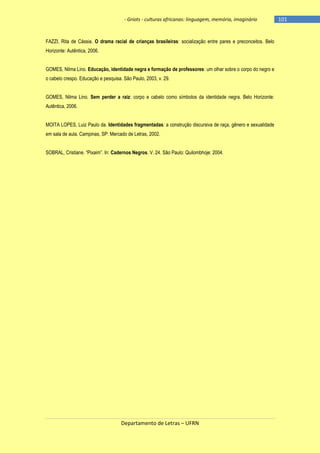- Griots - culturas africanas: linguagem, memória, imaginário

FAZZI, Rita de Cássia. O drama racial de crianças brasileiras: socialização entre pares e preconceitos. Belo
Horizonte: Autêntica, 2006.
GOMES, Nilma Lino. Educação, identidade negra e formação de professores: um olhar sobre o corpo do negro e
o cabelo crespo. Educação e pesquisa. São Paulo, 2003, v. 29.
GOMES, Nilma Lino. Sem perder a raiz: corpo e cabelo como símbolos da identidade negra. Belo Horizonte:
Autêntica, 2006.
MOITA LOPES, Luiz Paulo da. Identidades fragmentadas: a construção discursiva de raça, gênero e sexualidade
em sala de aula. Campinas, SP: Mercado de Letras, 2002.
SOBRAL, Cristiane. ―Pixaim‖. In: Cadernos Negros. V. 24. São Paulo: Quilombhoje: 2004.

Departamento de Letras – UFRN

-101

 