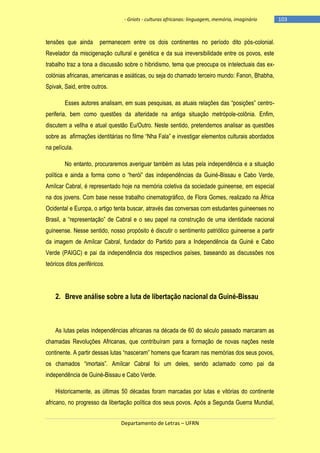 - Griots - culturas africanas: linguagem, memória, imaginário

tensões que ainda

permanecem entre os dois continentes no período dito pós-colonial.

Revelador da miscigenação cultural e genética e da sua irreversibilidade entre os povos, este
trabalho traz a tona a discussão sobre o hibridismo, tema que preocupa os intelectuais das excolónias africanas, americanas e asiáticas, ou seja do chamado terceiro mundo: Fanon, Bhabha,
Spivak, Said, entre outros.
Esses autores analisam, em suas pesquisas, as atuais relações das ―posições‖ centroperiferia, bem como questões da alteridade na antiga situação metrópole-colônia. Enfim,
discutem a vellha e atual questão Eu/Outro. Neste sentido, pretendemos analisar as questões
sobre as afirmações identitárias no filme ―Nha Fala‖ e investigar elementos culturais abordados
na película.
No entanto, procuraremos averiguar também as lutas pela independência e a situação
política e ainda a forma como o ―herói‖ das independências da Guiné-Bissau e Cabo Verde,
Amílcar Cabral, é representado hoje na memória coletiva da sociedade guineense, em especial
na dos jovens. Com base nesse trabalho cinematográfico, de Flora Gomes, realizado na África
Ocidental e Europa, o artigo tenta buscar, através das conversas com estudantes guineenses no
Brasil, a ―representação‖ de Cabral e o seu papel na construção de uma identidade nacional
guineense. Nesse sentido, nosso propósito é discutir o sentimento patriótico guineense a partir
da imagem de Amílcar Cabral, fundador do Partido para a Independência da Guiné e Cabo
Verde (PAIGC) e pai da independência dos respectivos países, baseando as discussões nos
teóricos ditos periféricos.

2. Breve análise sobre a luta de libertação nacional da Guiné-Bissau

As lutas pelas independências africanas na década de 60 do século passado marcaram as
chamadas Revoluções Africanas, que contribuíram para a formação de novas nações neste
continente. A partir dessas lutas ―nasceram‖ homens que ficaram nas memórias dos seus povos,
os chamados ―imortais‖. Amìlcar Cabral foi um deles, sendo aclamado como pai da
independência de Guiné-Bissau e Cabo Verde.
Historicamente, as últimas 50 décadas foram marcadas por lutas e vitórias do continente
africano, no progresso da libertação política dos seus povos. Após a Segunda Guerra Mundial,
Departamento de Letras – UFRN

-103

 