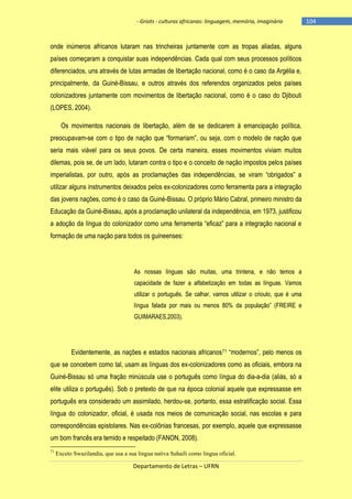 - Griots - culturas africanas: linguagem, memória, imaginário

onde inúmeros africanos lutaram nas trincheiras juntamente com as tropas aliadas, alguns
países começaram a conquistar suas independências. Cada qual com seus processos políticos
diferenciados, uns através de lutas armadas de libertação nacional, como é o caso da Argélia e,
principalmente, da Guiné-Bissau, e outros através dos referendos organizados pelos países
colonizadores juntamente com movimentos de libertação nacional, como é o caso do Djibouti
(LOPES, 2004).
Os movimentos nacionais de libertação, além de se dedicarem à emancipação política,
preocupavam-se com o tipo de nação que ―formariam‖, ou seja, com o modelo de nação que
seria mais viável para os seus povos. De certa maneira, esses movimentos viviam muitos
dilemas, pois se, de um lado, lutaram contra o tipo e o conceito de nação impostos pelos países
imperialistas, por outro, após as proclamações das independências, se viram ―obrigados‖ a
utilizar alguns instrumentos deixados pelos ex-colonizadores como ferramenta para a integração
das jovens nações, como é o caso da Guiné-Bissau. O próprio Mário Cabral, primeiro ministro da
Educação da Guiné-Bissau, após a proclamação unilateral da independência, em 1973, justificou
a adoção da lìngua do colonizador como uma ferramenta ―eficaz‖ para a integração nacional e
formação de uma nação para todos os guineenses:

As nossas línguas são muitas, uma trintena, e não temos a
capacidade de fazer a alfabetização em todas as línguas. Vamos
utilizar o português. Se calhar, vamos utilizar o crioulo, que é uma
lìngua falada por mais ou menos 80% da população‖ (FREIRE e
GUIMARAES,2003).

Evidentemente, as nações e estados nacionais africanos 71 ―modernos‖, pelo menos os
que se concebem como tal, usam as línguas dos ex-colonizadores como as oficiais, embora na
Guiné-Bissau só uma fração minúscula use o português como língua do dia-a-dia (aliás, só a
elite utiliza o português). Sob o pretexto de que na época colonial aquele que expressasse em
português era considerado um assimilado, herdou-se, portanto, essa estratificação social. Essa
língua do colonizador, oficial, é usada nos meios de comunicação social, nas escolas e para
correspondências epistolares. Nas ex-colônias francesas, por exemplo, aquele que expressasse
um bom francês era temido e respeitado (FANON, 2008).
71

Exceto Swazilandia, que usa a sua lingua nativa Suhaili como lingua oficial.

Departamento de Letras – UFRN

-104

 