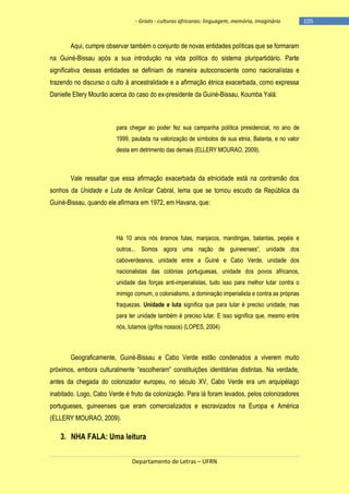 - Griots - culturas africanas: linguagem, memória, imaginário

Aqui, cumpre observar também o conjunto de novas entidades políticas que se formaram
na Guiné-Bissau após a sua introdução na vida política do sistema pluripartidário. Parte
significativa dessas entidades se definiam de maneira autoconsciente como nacionalistas e
trazendo no discurso o culto à ancestralidade e a afirmação étnica exacerbada, como expressa
Danielle Ellery Mourão acerca do caso do ex-presidente da Guiné-Bissau, Koumba Yalá:

para chegar ao poder fez sua campanha política presidencial, no ano de
1999, pautada na valorização de símbolos de sua etnia, Balanta, e no valor
desta em detrimento das demais (ELLERY MOURAO, 2009).

Vale ressaltar que essa afirmação exacerbada da etnicidade está na contramão dos
sonhos da Unidade e Luta de Amílcar Cabral, lema que se tornou escudo da República da
Guiné-Bissau, quando ele afirmara em 1972, em Havana, que:

Há 10 anos nós éramos fulas, manjacos, mandingas, balantas, pepéis e
outros... Somos agora uma nação de guineenses‖, unidade dos
caboverdeanos, unidade entre a Guiné e Cabo Verde, unidade dos
nacionalistas das colónias portuguesas, unidade dos povos africanos,
unidade das forças anti-imperialistas, tudo isso para melhor lutar contra o
inimigo comum, o colonialismo, a dominação imperialista e contra as próprias
fraquezas. Unidade e luta significa que para lutar é preciso unidade, mas
para ter unidade também é preciso lutar. E isso significa que, mesmo entre
nós, lutamos (grifos nossos) (LOPES, 2004)

Geograficamente, Guiné-Bissau e Cabo Verde estão condenados a viverem muito
próximos, embora culturalmente ―escolheram‖ constituições identitárias distintas. Na verdade,
antes da chegada do colonizador europeu, no século XV, Cabo Verde era um arquipélago
inabitado. Logo, Cabo Verde é fruto da colonização. Para lá foram levados, pelos colonizadores
portugueses, guineenses que eram comercializados e escravizados na Europa e América
(ELLERY MOURAO, 2009).

3. NHA FALA: Uma leitura
Departamento de Letras – UFRN

-105

 
