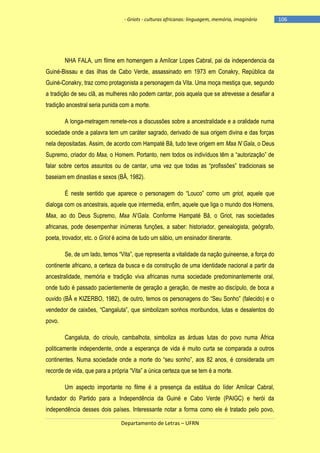 - Griots - culturas africanas: linguagem, memória, imaginário

NHA FALA, um filme em homengem a Amílcar Lopes Cabral, pai da independencia da
Guiné-Bissau e das ilhas de Cabo Verde, assassinado em 1973 em Conakry, República da
Guiné-Conakry, traz como protagonista a personagem da Vita. Uma moça mestiça que, segundo
a tradição de seu clã, as mulheres não podem cantar, pois aquela que se atrevesse a desafiar a
tradição ancestral seria punida com a morte.
A longa-metragem remete-nos a discussões sobre a ancestralidade e a oralidade numa
sociedade onde a palavra tem um caráter sagrado, derivado de sua origem divina e das forças
nela depositadas. Assim, de acordo com Hampaté Bâ, tudo teve origem em Maa N`Gala, o Deus
Supremo, criador do Maa, o Homem. Portanto, nem todos os indivìduos têm a ―autorização‖ de
falar sobre certos assuntos ou de cantar, uma vez que todas as ―profissões‖ tradicionais se
baseiam em dinastias e sexos (BÂ, 1982).
É neste sentido que aparece o personagem do ―Louco‖ como um griot, aquele que
dialoga com os ancestrais, aquele que intermedia, enfim, aquele que liga o mundo dos Homens,
Maa, ao do Deus Supremo, Maa N’Gala. Conforme Hampaté Bâ, o Griot, nas sociedades
africanas, pode desempenhar inúmeras funções, a saber: historiador, genealogista, geógrafo,
poeta, trovador, etc. o Griot é acima de tudo um sábio, um ensinador itinerante.
Se, de um lado, temos ―Vita‖, que representa a vitalidade da nação guineense, a força do
continente africano, a certeza da busca e da construção de uma identidade nacional a partir da
ancestralidade, memória e tradição viva africanas numa sociedade predominantemente oral,
onde tudo é passado pacientemente de geração a geração, de mestre ao discípulo, de boca a
ouvido (BÂ e KIZERBO, 1982), de outro, temos os personagens do ―Seu Sonho‖ (falecido) e o
vendedor de caixões, ―Cangaluta‖, que simbolizam sonhos moribundos, lutas e desalentos do
povo.
Cangaluta, do crioulo, cambalhota, simboliza as árduas lutas do povo numa África
politicamente independente, onde a esperança de vida é muito curta se comparada a outros
continentes. Numa sociedade onde a morte do ―seu sonho‖, aos 82 anos, é considerada um
recorde de vida, que para a própria ―Vita‖ a única certeza que se tem é a morte.
Um aspecto importante no filme é a presença da estátua do líder Amílcar Cabral,
fundador do Partido para a Independência da Guiné e Cabo Verde (PAIGC) e herói da
independência desses dois países. Interessante notar a forma como ele é tratado pelo povo,
Departamento de Letras – UFRN

-106

 