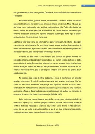 - Griots - culturas africanas: linguagem, memória, imaginário

miscigenações tanto cultural como genética, Cabo Verde é uma confluência de culturas africanas
e européias.
Envolvendo sonhos, partidas, mortes, renascimentos, a comédia musical do cineasta
guineense Flora Gomes traz a convivência familiar do africano com a morte. Morte individual que
não rompe com a continuidade, ela é a própria continuidade da vida. Porém, não significa que
ela não comove aos entes queridos e à comunidade. Ali, os ritos fúnebres são motivos para
contornar a desordem e restaurar o equilíbrio emocional causado pela morte. Aqui no Brasil é
corriqueiro dizer: Em África a morte é uma festa.
A partida da ―Vita‖ para França e o enterro do ―seu Sonho‖ simbolizam, no entanto, o desespero
e a esperança, respectivamente. Se no ocidente, quando a morte acontece, busca-se ajuda da
ciência médica (medicina legal), nas sociedades tradicionais africanas a sua elucidação se busca
através da ―vidência‖, para assim proceder à restauração da ordem.
O velório do ―seu Sonho‖ é um momento para observar os grandes funerais nas
sociedades africanas, onde acontecem festas ruidosas que reúnem pessoas de todas as idades
num ambiente de excitação sustentada pelas danças, cantos, arengas, ritmos dos tambores,
comidas e libações. Assim, aos poucos a atenção se desvia da morte real. Inaceitável em sua
dimensão individual e afetiva, para se içar ao plano simbólico onde a morte é a garantia de um
excedente de vida.
Na ideologia dos povos da África tradicional, o morto é transformado em ancestral
protetor e reverenciado. A morte é transformada em vida. Mais uma vez, a partida de ―Vita‖ e o
funeral do ―seu sonho‖ simbolizam a esperança. Não significam, portanto, a ruptura, mas a
continuidade. Os mortos entram na categoria dos ancestrais, participam de uma força vital maior.
Assim como a figura de Cabral participa dos eventos tradicionais e é apelado nos momentos de
construção da nação e das datas comemorativas (MUNANGA, 2007).
Outro ponto que chamou bastante atenção foi a presença do catolicismo (religião do
colonizador, imposta) e do animismo (religião tradicional) no filme, demonstrados através do
conflito e da tensão instalados no velório do ―seu Sonho‖. Se se deveria ou não sacrificar o
porco, rito que vai contra os preceitos católicos e que é um ritual fundamental das religiões
tradicionais africanas, assim como a oferenda de plantas e de leite.

Departamento de Letras – UFRN

-108

 