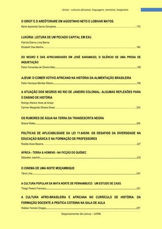 - Griots - culturas africanas: linguagem, memória, imaginário

-

O GRIOT E O AREÔTORARE EM AGOSTINHO NETO E LOBIVAR MATOS.
Marta Aparecida Garcia Gonçalves..................................................................................................................................170

LUXÚRIA: LEITURA DE UM PECADO CAPITAL EM EXU
Patrícia Elainny Lima Barros
Elizabeth Dias Martins......................................................................................................................................................184

DO NEGRO E DAS AFRICANIDADES EM JOSÉ SARAMAGO, O SILÊNCIO DE UMA PROSA DE
INQUIETAÇÃO
Pedro Fernandes de Oliveira Neto....................................................................................................................................189

AJEUM: O COMER VOTIVO AFRICANO NA HISTÓRIA DA ALIMENTAÇÃO BRASILEIRA
Pedro Henrique Mendes Ribeiro.......................................................................................................................................196

A ATUAÇÃO DOS NEGROS NO RIO DE JANEIRO COLONIAL: ALGUMAS REFLEXÕES PARA
O ENSINO DE HISTÓRIA
Rodrigo Wantuir Alves de Araújo
Carmen Margarida Oliveira Alveal....................................................................................................................................203

OS RUMORES DE ÁGUA NA TERRA DA TRANSESCRITA NEGRA
Roland Walter...................................................................................................................................................................209

POLÍTICAS DE APLICABILIDADE DA LEI 11.645/08: OS DESAFIOS DA DIVERSIDADE NA
EDUCAÇÃO BÁSICA E NA FORMAÇÃO DE PROFESSORES
Rosilda Alves Bezerra.......................................................................................................................................................227

ÁFRICA - TERRA & HOMENS - NA FICÇÃO DO QUÉBEC
Sébastien Joachim............................................................................................................................................................233

O CINEMA DE UMA NOITE MOÇAMBIQUE
Tânia Lima........................................................................................................................................................................243

A CULTURA POPULAR DA MATA NORTE DE PERNAMBUCO: UM ESTUDO DE CASO.
Thiago Pereira Francisco..................................................................................................................................................251

A CULTURA AFRO-BRASILEIRA E AFRICANA NO CURRÍCULO DE HISTÓRIA: DA
FORMAÇÃO DOCENTE A PRÁTICA COTIDINA NA SALA DE AULA
Waldeci Ferreira Chagas..................................................................................................................................................257

Departamento de Letras – UFRN

10

 
