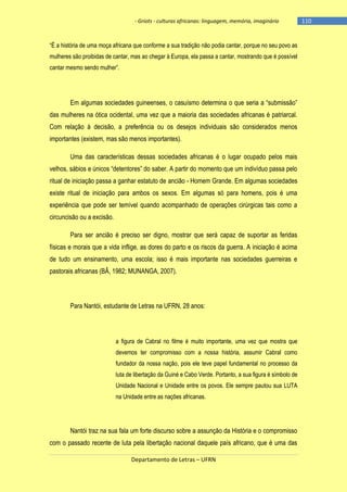 - Griots - culturas africanas: linguagem, memória, imaginário

―É a história de uma moça africana que conforme a sua tradição não podia cantar, porque no seu povo as
mulheres são proibidas de cantar, mas ao chegar à Europa, ela passa a cantar, mostrando que é possível
cantar mesmo sendo mulher‖.

Em algumas sociedades guineenses, o casuìsmo determina o que seria a ―submissão‖
das mulheres na ótica ocidental, uma vez que a maioria das sociedades africanas é patriarcal.
Com relação à decisão, a preferência ou os desejos individuais são considerados menos
importantes (existem, mas são menos importantes).
Uma das características dessas sociedades africanas é o lugar ocupado pelos mais
velhos, sábios e únicos ―detentores‖ do saber. A partir do momento que um indivìduo passa pelo
ritual de iniciação passa a ganhar estatuto de ancião - Homem Grande. Em algumas sociedades
existe ritual de iniciação para ambos os sexos. Em algumas só para homens, pois é uma
experiência que pode ser temível quando acompanhado de operações cirúrgicas tais como a
circuncisão ou a excisão.
Para ser ancião é preciso ser digno, mostrar que será capaz de suportar as feridas
físicas e morais que a vida inflige, as dores do parto e os riscos da guerra. A iniciação é acima
de tudo um ensinamento, uma escola; isso é mais importante nas sociedades guerreiras e
pastorais africanas (BÂ, 1982; MUNANGA, 2007).

Para Nantói, estudante de Letras na UFRN, 28 anos:

a figura de Cabral no filme é muito importante, uma vez que mostra que
devemos ter compromisso com a nossa história, assumir Cabral como
fundador da nossa nação, pois ele teve papel fundamental no processo da
luta de libertação da Guiné e Cabo Verde. Portanto, a sua figura é símbolo de
Unidade Nacional e Unidade entre os povos. Ele sempre pautou sua LUTA
na Unidade entre as nações africanas.

Nantói traz na sua fala um forte discurso sobre a assunção da História e o compromisso
com o passado recente de luta pela libertação nacional daquele país africano, que é uma das
Departamento de Letras – UFRN

-110

 