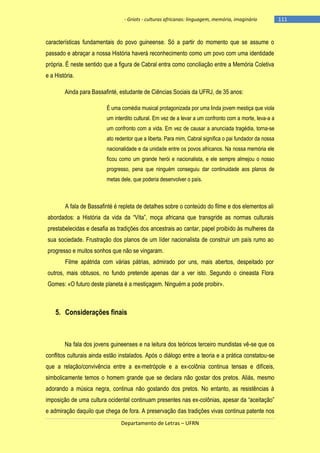 - Griots - culturas africanas: linguagem, memória, imaginário

características fundamentais do povo guineense. Só a partir do momento que se assume o
passado e abraçar a nossa História haverá reconhecimento como um povo com uma identidade
própria. É neste sentido que a figura de Cabral entra como conciliação entre a Memória Coletiva
e a História.
Ainda para Bassafinté, estudante de Ciências Sociais da UFRJ, de 35 anos:
É uma comédia musical protagonizada por uma linda jovem mestiça que viola
um interdito cultural. Em vez de a levar a um confronto com a morte, leva-a a
um confronto com a vida. Em vez de causar a anunciada tragédia, torna-se
ato redentor que a liberta. Para mim, Cabral significa o pai fundador da nossa
nacionalidade e da unidade entre os povos africanos. Na nossa memória ele
ficou como um grande herói e nacionalista, e ele sempre almejou o nosso
progresso, pena que ninguém conseguiu dar continuidade aos planos de
metas dele, que poderia desenvolver o país.

A fala de Bassafinté é repleta de detalhes sobre o conteúdo do filme e dos elementos ali
abordados: a História da vida da ―Vita‖, moça africana que transgride as normas culturais
prestabelecidas e desafia as tradições dos ancestrais ao cantar, papel proibido às mulheres da
sua sociedade. Frustração dos planos de um líder nacionalista de construir um país rumo ao
progresso e muitos sonhos que não se vingaram.
Filme apátrida com várias pátrias, admirado por uns, mais abertos, despeitado por
outros, mais obtusos, no fundo pretende apenas dar a ver isto. Segundo o cineasta Flora
Gomes: «O futuro deste planeta é a mestiçagem. Ninguém a pode proibir».

5. Considerações finais

Na fala dos jovens guineenses e na leitura dos teóricos terceiro mundistas vê-se que os
conflitos culturais ainda estão instalados. Após o diálogo entre a teoria e a prática constatou-se
que a relação/convivência entre a ex-metrópole e a ex-colônia continua tensas e difíceis,
simbolicamente temos o homem grande que se declara não gostar dos pretos. Aliás, mesmo
adorando a música negra, continua não gostando dos pretos. No entanto, as resistências à
imposição de uma cultura ocidental continuam presentes nas ex-colônias, apesar da ―aceitação‖
e admiração daquilo que chega de fora. A preservação das tradições vivas continua patente nos
Departamento de Letras – UFRN

-111

 