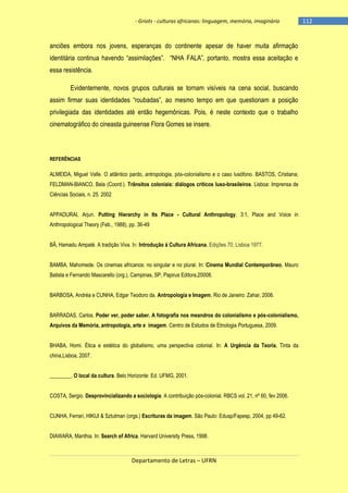 - Griots - culturas africanas: linguagem, memória, imaginário

anciões embora nos jovens, esperanças do continente apesar de haver muita afirmação
identitária continua havendo ―assimilações‖. ―NHA FALA‖, portanto, mostra essa aceitação e
essa resistência.
Evidentemente, novos grupos culturais se tornam visíveis na cena social, buscando
assim firmar suas identidades ―roubadas‖, ao mesmo tempo em que questionam a posição
privilegiada das identidades até então hegemônicas. Pois, é neste contexto que o trabalho
cinematográfico do cineasta guineense Flora Gomes se insere.

REFERÊNCIAS

ALMEIDA, Miguel Valle. O atlântico pardo, antropologia, pós-colonialismo e o caso lusófono. BASTOS, Cristiana;
FELDMAN-BIANCO, Bela (Coord.). Trânsitos coloniais: diálogos críticos luso-brasileiros. Lisboa: Imprensa de
Ciências Sociais, n. 25. 2002
APPADURAI, Arjun. Putting Hierarchy in Its Place - Cultural Anthropology, 3:1, Place and Voice in
Anthropological Theory (Feb., 1988), pp. 36-49
BÂ, Hamadu Ampaté. A tradição Viva. In: Introdução à Cultura Africana. Edições 70, Lisboa 1977.
BAMBA, Mahomede. Os cinemas africanos: no singular e no plural. In: Cinema Mundial Contemporâneo, Mauro
Batista e Fernando Mascarello (org.), Campinas, SP, Papirus Editora,20008.
BARBOSA, Andréa e CUNHA, Edgar Teodoro da. Antropologia e Imagem, Rio de Janeiro: Zahar, 2006.
BARRADAS, Carlos. Poder ver, poder saber. A fotografia nos meandros do colonialismo e pós-colonialismo,
Arquivos da Memória, antropologia, arte e imagem. Centro de Estudos de Etnologia Portuguesa, 2009.
BHABA, Homi. Ética e estética do globalismo, uma perspectiva colonial. In: A Urgência da Teoria, Tinta da
china,Lisboa, 2007.
________. O local da cultura. Belo Horizonte: Ed. UFMG, 2001.
COSTA, Sergio. Desprovincializando a sociologia. A contribuição pós-colonial. RBCS vol. 21, nº 60, fev 2006.
CUNHA, Ferrari, HIKIJI & Sztutman (orgs.) Escrituras da imagem. São Paulo: Edusp/Fapesp, 2004, pp 49-62.
DIAWARA, Manthia. In: Search of Africa. Harvard University Press, 1998.

Departamento de Letras – UFRN

-112

 