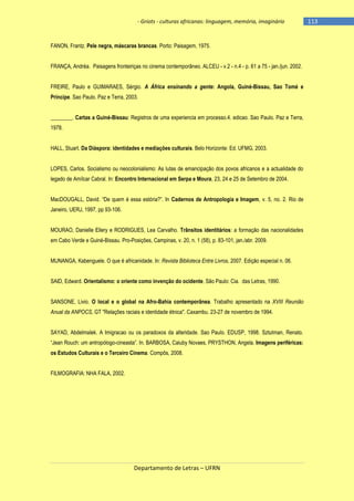 - Griots - culturas africanas: linguagem, memória, imaginário

FANON, Frantz. Pele negra, máscaras brancas. Porto: Paisagem, 1975.
FRANÇA, Andréa. Paisagens fronteiriças no cinema contemporâneo. ALCEU - v.2 - n.4 - p. 61 a 75 - jan./jun. 2002.
FREIRE, Paulo e GUIMARAES, Sérgio. A África ensinando a gente: Angola, Guiné-Bissau, Sao Tomé e
Príncipe. Sao Paulo. Paz e Terra, 2003.
________. Cartas a Guiné-Bissau: Registros de uma experiencia em processo.4. edicao. Sao Paulo. Paz e Terra,
1978.
HALL, Stuart. Da Diáspora: identidades e mediações culturais. Belo Horizonte: Ed. UFMG, 2003.
LOPES, Carlos. Socialismo ou neocolonialismo: As lutas de emancipação dos povos africanos e a actualidade do
legado de Amílcar Cabral. In: Encontro Internacional em Serpa e Moura, 23, 24 e 25 de Setembro de 2004.
MacDOUGALL, David. ―De quem é essa estória?‖. In Cadernos de Antropologia e Imagem, v. 5, no. 2. Rio de
Janeiro, UERJ, 1997, pp 93-106.
MOURAO, Danielle Ellery e RODRIGUES, Lea Carvalho. Trânsitos identitários: a formação das nacionalidades
em Cabo Verde e Guiné-Bissau. Pro-Posições, Campinas, v. 20, n. 1 (58), p. 83-101, jan./abr. 2009.
MUNANGA, Kabenguele. O que é africanidade. In: Revista Biblioteca Entre Livros, 2007. Edição especial n. 06.
SAID, Edward. Orientalismo: o oriente como invenção do ocidente. São Paulo: Cia. das Letras, 1990.
SANSONE, Livio. O local e o global na Afro-Bahia contemporânea. Trabalho apresentado na XVIII Reunião
Anual da ANPOCS, GT "Relações raciais e identidade étnica". Caxambu. 23-27 de novembro de 1994.
SAYAD, Abdelmalek. A Imigracao ou os paradoxos da alteridade. Sao Paulo. EDUSP, 1998. Sztutman, Renato.
―Jean Rouch: um antropólogo-cineasta‖. In. BARBOSA, Caiuby Novaes, PRYSTHON, Angela. Imagens periféricas:
os Estudos Culturais e o Terceiro Cinema. Compôs, 2008.
FILMOGRAFIA: NHA FALA, 2002.

Departamento de Letras – UFRN

-113

 