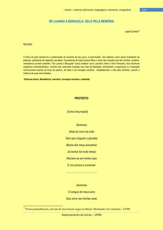 - Griots - culturas africanas: linguagem, memória, imaginário

DE LUANDA A BENGUELA: ZELO PELA MEMÓRIA
Lepê Correia72

RESUMO

O ofício do griot sempre foi a preservação da memória de seu povo, a transmissão dos saberes, como sacos invasiáveis de
palavras, portadoras de segredos seculares. Causadores de medo porque filhos e netos das canções que não mentem, portanto,
verdadeiros punhais ardentes. ―De Luanda a Benguela‖ busca analisar como Luandino Vieira e Artur Arriscado, dois escritores
angolanos contemporâneos, viventes das contendas travadas nas lutas de libertação, alimentaram a esperança e a inspiração
revolucionária através da força da palavra, da frase e da inovação narrativa, estabelecendo o zelo pela memória, usando a
oralitura de suas comunidades.
Palavras-chave: Resistência, memória, inovação narrativa, oralidade.

PROTESTO

(Carlos Assumpção)

Senhores
Atrás do muro da noite
Sem que ninguém o perceba
Muitos dos meus ancestrais
Já mortos há muito tempo
Reúnem-se em minha casa
E nos pomos a conversar
............................................

Senhores
O sangue do meus avós
Que corre nas minhas veias
72

Poeta pernambucano, ativista do movimento negro no Brasil. Mestrando em Literatura - UEPB

Departamento de Letras – UFRN

-114

 