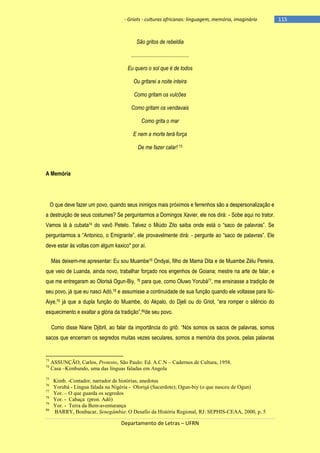 - Griots - culturas africanas: linguagem, memória, imaginário

São gritos de rebeldia
...........................................
Eu quero o sol que é de todos
Ou gritarei a noite inteira
Como gritam os vulcões
Como gritam os vendavais
Como grita o mar
E nem a morte terá força
De me fazer calar! 73

A Memória

O que deve fazer um povo, quando seus inimigos mais próximos e ferrenhos são a despersonalização e
a destruição de seus costumes? Se perguntarmos a Domingos Xavier, ele nos dirá: - Sobe aqui no trator.
Vamos lá à cubata74 do vavô Petelo. Talvez o Miúdo Zito saiba onde está o ―saco de palavras‖. Se
perguntarmos a ―Antonico, o Emigrante‖, ele provavelmente dirá: - pergunte ao ―saco de palavras‖. Ele
deve estar às voltas com algum kaxico* por aí.
Mas deixem-me apresentar: Eu sou Muambe75 Ondyai, filho de Mama Dita e de Muambe Zélu Pereira,
que veio de Luanda, ainda novo, trabalhar forçado nos engenhos de Goiana; mestre na arte de falar, e
que me entregaram ao Olorisá Ogun-Biy, 76 para que, como Oluwo Yorubá77, me ensinasse a tradição de
seu povo, já que eu nasci Adó,78 e assumisse a continuidade de sua função quando ele voltasse para IlúAiye,79 já que a dupla função do Muambe, do Akpalo, do Djeli ou do Griot, ―era romper o silêncio do
esquecimento e exaltar a glória da tradição‖,80de seu povo.
Como disse Niane Djibril, ao falar da importância do griô: ―Nós somos os sacos de palavras, somos
sacos que encerram os segredos muitas vezes seculares, somos a memória dos povos, pelas palavras

73
74

75
76
77
78
79
80

ASSUNÇÃO, Carlos, Protesto, São Paulo: Ed. A.C.N – Cadernos de Cultura, 1958.
Casa –Kimbundo, uma das línguas faladas em Angola
Kimb. -Contador, narrador de histórias, anedotas
Yorubá - Língua falada na Nigéria - Olorisá (Sacerdote); Ogun-biy (o que nasceu de Ogun)
Yor. – O que guarda os segredos
Yor. - Cabaça (pron. Adô)
Yor. - Terra da Bem-aventurança
BARRY, Boubacar, Senegâmbia: O Desafio da História Regional, RJ: SEPHIS-CEAA, 2000, p. 5

Departamento de Letras – UFRN

-115

 
