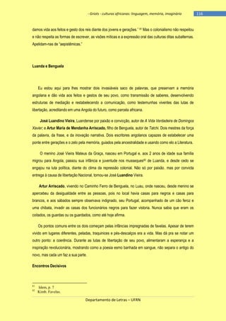 - Griots - culturas africanas: linguagem, memória, imaginário

damos vida aos feitos e gesto dos reis diante dos jovens e gerações.‖ 81 Mas o colonialismo não respeitou
e não respeita as formas de escrever, as visões míticas e a expressão oral das culturas ditas subalternas.
Apelidam-nas de ―aepistêmicas.‖

Luanda e Benguela

Eu estou aqui para lhes mostrar dois invasiáveis saco de palavras, que preservam a memória
angolana e dão vida aos feitos e gestos de seu povo, como transmissão de saberes, desenvolvendo
estruturas de mediação e restabelecendo a comunicação, como testemunhas viventes das lutas de
libertação, acreditando em uma Angola do futuro, como parcela africana.
José Luandino Vieira, Luandense por paixão e convicção, autor de A Vida Verdadeira de Domingos
Xavier; e Artur Maria de Mendanha Arriscado, filho de Benguela, autor de Tatchi. Dois mestres da força
da palavra, da frase, e da inovação narrativa. Dois escritores angolanos capazes de estabelecer uma
ponte entre gerações e o zelo pela memória, guiados pela ancestralidade e usando como elo a Literatura.
O menino José Vieira Mateus da Graça, nasceu em Portugal e, aos 2 anos de idade sua família
migrou para Angola, passou sua infância e juventude nos musseques82 de Luanda, e desde cedo se
engajou na luta política, diante do clima da repressão colonial. Não só por paixão, mas por convicta
entrega à causa de libertação Nacional, tornou-se José Luandino Vieira.
Artur Arriscado, vivendo no Caminho Ferro de Benguela, no Luau, onde nasceu, desde menino se
apercebeu da desigualdade entre as pessoas, pois no local havia casas para negros e casas para
brancos, e aos sábados sempre observava indignado, seu Portugal, acompanhado de um cão feroz e
uma chibata, invadir as casas dos funcionários negros para fazer vistoria. Nunca sabia que eram os
coitados, os guardas ou os guardados, como até hoje afirma.
Os pontos comuns entre os dois começam pelas infâncias impregnadas de favelas. Apesar de terem
vivido em lugares diferentes, peladas, traquinices e pés-descalços era a vida. Mas dá pra se notar um
outro ponto: a coerência. Durante as lutas de libertação de seu povo, alimentaram a esperança e a
inspiração revolucionária, mostrando como a poesia esmo banhada em sangue, não separa o antigo do
novo, mas cada um faz a sua parte.
Encontros Decisivos

81
82

Idem, p. 7
Kimb. Favelas.

Departamento de Letras – UFRN

-116

 