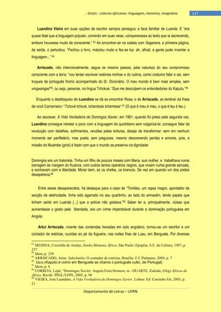 - Griots - culturas africanas: linguagem, memória, imaginário

Luandino Vieira em suas opções de escritor sempre perseguiu a face familiar de Luanda. E ―era
quase fatal que a linguagem popular, correndo em suas veias, comparecesse ao texto que ia escrevendo,
embora houvesse muito de consciente.‖ 83 Ao encontrar-se na cadeia com Sagarana, a primeira página,
de saìda, o perturbou. ―Fechou o livro, matutou muito e fez-se luz: ah, afinal, a gente pode inventar a
linguagem...‖ 84
Arriscado, não intencionalmente, segue os mesmo passos, pela natureza do seu compromisso
consciente com a terra: ―vou tentar escrever estórias minhas e do outros, como costumo falar e sei, sem
truques de português finório acompanhado do Sr. Dicionário. O meu mundo é bem mais simples, sem
vingwangas‖85, ou seja, peneiras, na lìngua Tchokué. ―Que me desculpem os entendedores do Kaputu.‖86
Enquanto o desbloqueio de Luandino se dá ao encontrar Rosa; o de Arriscado, ao lembrar da frase
de vovô Camarneiro: ―Tchové tchové, tchambala tchambala” 87 (O que é meu é meu, o que é teu é teu.).
Ao escrever, A Vida Verdadeira de Domingos Xavier, em 1961, quando foi preso pela segunda vez,
Luandino consegue retratar o povo com a linguagem do quotidiano sem vulgarizá-la; consegue falar da
revolução com detalhes, sofrimentos, revoltas pelas torturas, desejo de transformar; sem em nenhum
momento ser panfletário, mas poeta; sem pieguices, mesmo descrevendo perdas e amores, pois, a
missão do Muambe (griot) é fazer com que o mundo se preserve na dignidade:

Domingos era um tratorista. Tinha um filho de poucos meses com Maria, sua mulher, e trabalhava numa
barragem às margem do Kuanza, com outros tantos operários negros, que viviam numa grande senzala,
e sonhavam com a liberdade. Morar bem, só os chefes, os brancos. De vez em quando um dos pretos
desaparecia.88
Entre esses desaparecidos, há destaque para o caso de ―Timóteo, um rapaz magro, apontador da
secção de eletricidade, tinha sido agarrado no seu quartinho, ao lado do armazém, lendo papéis que
tinham saìdo em Luanda {...} que a polìcia não gostava.‖89 Saber ler e, principalmente, coisas que
aumentasse o gosto pela liberdade, era um crime imperdoável durante a dominação portuguesa em
Angola.
Artur Arriscado, vivente das contendas travadas em solo angolano, tornou-se um escritor e um
contador de estórias, ouvidas ao pé da fogueira, nas noites frias de Luau, em Benguela. Por diversas
83

MEDINA, Cremilda de Araújo, Sonha Mamana África, São Paulo: Epopéia, S.E. da Cultura, 1987, p.
237
84
Idem, p. 238
85
ARRISCADO, Artur, Sakalumbu: O contador de estórias, Brasília: F.C.Palmares, 2004, p. 7
86
Idem (Kaputo é como em Benguela se chama o português culto, de Portugal)
87
Idem, p. 8
88
CORREIA, Lepê, “Domingos Xavier: Angola Feita Homem, in - DUARTE, Zuleide, (Org) Áfricas de
África, Recife: PPGL/UFPE, 2005, p. 96
89
VIEIRA, José Luandino, A Vida Verdadeira de Domingos Xavier, Lisboa: Ed. Caminho SA, 2003, p.
21

Departamento de Letras – UFRN

-117

 