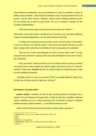 - Griots - culturas africanas: linguagem, memória, imaginário

vezes abandona sua singularidade, como que necessitando de ar, alça vôo e contempla os campos de
batalha, pontua a insensatez - razão principal das mutilações, mortes e forçados abandonos entre os de
sua terra - como em Tatchi, ―Antonico, o Emigrante‖, nascido e criado no Malange, abandona sua terra,
por não concordar com os abuso do poder popular, nem com as ideologias e ambições dos três
movimentos ―independentistas‖:
– ―Filhos da puta desses negros não se entendem! Vou-me embora com a famìlia.‖ 90
Nesse trecho, o autor parece retratar a confusão em que se encontrara o povo, sem saber o significado
da guerra, ocorrida pós-independência, e em outro trecho a denúncia do fratricídio:
- ―É verdade, são meus patrìcios, são meus irmãos, hum-hum, mas não prestam. Vou-me embora
no puto. Vou continuar a ser criado dos colonos.‖91 Isto nos soa como querendo dizer que: se é para
sofrer, a situação anterior, pelo menos, tem justificativa. E aí vem a preocupação com a posteridade:
- ―Não é por mim, é pelos meus kandengues. Vou até lá, arrumo as coisas e volto.‖92 Ou seja,
preciso pelo menos deixá-los em segurança. Mas é tola a idéia de abandonar sua casa para ir buscar a
paz na casa alheia:
- ―Porra, meu kamba93. Palavra de honra! Eu só vim cá entregar a família. Quando quis regressar
me roubaram o salvo conduto. Passados dias, apareceu rasgado, até hoje nem sei quem foi. Tive que me
acantonar.‖94 Neste trecho, Arriscado denuncia que: naquela situação, ser refugiado de guerra é estar
em outra modalidade de escravidão.
A liberdade custa caro, por isso o livro se chama TATCHI, ―uma redução estética de ―Kwata kanáua
nhi tatchi” que, em tchokué, quer dizer ―agarra bem, com força.‖95

Para Preservar: não existe o último.
Luandino ressalta a importância de fazer de todos, grandes guerrilheiros da liberdade: até as
crianças. Em A vida Verdadeira de Domingos Xavier, na figura do miúdo Zito, é ressaltado o papel das
crianças, semelhante aos que no Brasil escravocrata eram denominados Caxinguelê: verdadeiros
sentinelas avançados, rápidos e eficientes. ―{...} vavô Petelo recomendava no neto:
- Menino, veja lá! Você brinca sempre perto da prisão, precisamos saber o que passa‖.96
90

ARRISCADO, Artur, Tatchi, Lisboa: Ed. de Autor, 2003, p. 18
Idem
92
Idem
93
Kimbundo: Companheiro
94
ARRISCADO, Artur, Tatchi, Lisboa: Ed. de Autor, 2003, p. 18
95
Idem, p. 5
91

Departamento de Letras – UFRN

-118

 