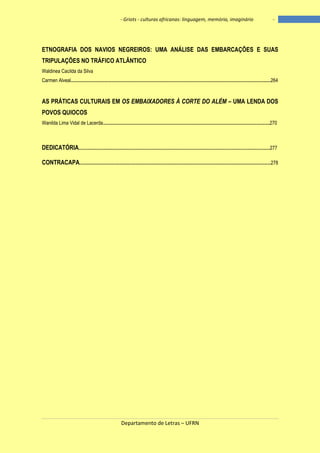 - Griots - culturas africanas: linguagem, memória, imaginário

-

ETNOGRAFIA DOS NAVIOS NEGREIROS: UMA ANÁLISE DAS EMBARCAÇÕES E SUAS
TRIPULAÇÕES NO TRÁFICO ATLÂNTICO
Waldinea Cacilda da Silva
Carmen Alveal...................................................................................................................................................................264

AS PRÁTICAS CULTURAIS EM OS EMBAIXADORES À CORTE DO ALÉM – UMA LENDA DOS
POVOS QUIOCOS
Wanilda Lima Vidal de Lacerda........................................................................................................................................270

DEDICATÓRIA............................................................................................................................................................277
CONTRACAPA............................................................................................................................................................278

Departamento de Letras – UFRN

11

 