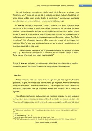 - Griots - culturas africanas: linguagem, memória, imaginário

Mas nada descrito com burocracia, nem trabalho forçado infantil. Como para as crianças nunca
houve tempo ruim, ―o menino saìa com sua fisga no pescoço e, com a outra miudagem, ficava brincar por
ali de cobóis e bandidos ou em renhidos desafios de bola-de-meia.‖97 Assim cumpriam suas tarefas
Jamesbondescas, sem perderem a infância e como representantes da esperança.
Em Arriscado, preocupação em preservar a natureza circundante, hoje, tão em voga, porém antiga
nas culturas de África, através do exercício da oralidade e manutenção dos costumes e dos falares
populares; como as ―histórias de caçadores‖, exageros também herdados pela cultura brasileira, quando
se trata de conservar o meio ambiente preservando os animais. Em volta das fogueiras homens e
mulheres esbanjam conversas sobre os engodos vividos por quem não respeita a natureza. Com ―Sonho
Armadilhado‖, vivido pelo caçador imprudente N‘Zitu, ―sempre com a razão delé sem respeito nem
mesmo do Soba‖,98 o autor narra uma dessas histórias em que o fanfarrão e desobediente, ao ser
encontrado desacordado na mata, conta:
- Meus salvadores, os macacos com os gurrilas sé combinaram e m‘agarraram na ratoeira
deles. {...} – M‘avisaram sé quarrequerré dia eu vortar mais, me vão dar com o kinjango no matako.
Nunca mais vou vortar no mato parra matarre macaco ou gurrila.99

No dizer de Arriscado, perder essa oportunidade de se conhecer esse mundo da imaginação, mesclado
com as situações reais, descrito com ironia e amor, é muito grave para a literatura Angolana.

E por fim...
Muitas e muitas luas, antes que a costura do mundo negro fosse, por dentro e por fora, fosse feita
pela escrita, ―os griôs, por meio da voz e dos instrumentos que imaginaram, foram os demiurgos que
construìram esse mundo, e suas únicas testemunhas.‖100 Tudo isso para que o silêncio e o olvido dos
tempos não o destruíssem; para que a esperança perdesse seus momentos, nem a tradição sua
dignidade.
O que falta aos historiadores é analisarem com mais respeito as coisas que nos foram contadas e
continuam a prevalecer entre as conversas comunitárias, de sociedades que ainda se encontram entre
―discursos históricos paralelos que se interpenetram às vezes, mas que podem também estar lado a lado

96

VIEIRA, José Luandino, A Vida Verdadeira de Domingos Xavier, Lisboa: Ed. Caminho SA, 2003, p.
93.
97
Idem
98
ARRISCADO, Op. Cit, p. 62
99
ARRISCADO, Artur, Tatchi, Lisboa: Ed. de Autor, 2003, p. 64
100
BARRY, Boubacar, Senegâmbia: O Desafio da História Regional, RJ: SEPHIS-CEAA, 2000, p. 5

Departamento de Letras – UFRN

-119

 
