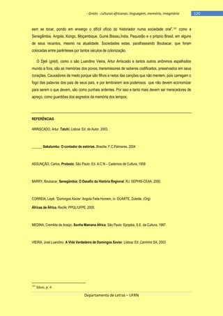 - Griots - culturas africanas: linguagem, memória, imaginário

sem se tocar, pondo em enxergo o difìcil ofìcio do historiador numa sociedade oral‖,101 como a
Senegâmbia, Angola, Kongo, Moçambique, Guiné Bissau,Índia, Paquistão e o próprio Brasil, em alguns
de seus recantos, mesmo na atualidade. Sociedades estas, parafraseando Boubacar, que foram
colocadas entre parênteses por tantos séculos de colonização.
O Djeli (griot), como o são Luandino Vieira, Artur Arriscado e tantos outros anônimos espalhados
mundo a fora, são as memórias dos povos; transmissores de saberes codificados, preservados em seus
corações. Causadores de medo porque são filhos e netos das canções que não mentem, pois carregam o
fogo das palavras dos pais de seus pais, e por lembrarem aos poderosos que não devem economizar
para serem o que devem, são como punhais ardentes. Por isso e tanto mais devem ser merecedores de
apreço, como guardiões dos segredos da memória dos tempos.

REFERÊNCIAS
ARRISCADO, Artur. Tatchi. Lisboa: Ed. de Autor, 2003.

______ Sakalumbu: O contador de estórias. Brasília: F.C.Palmares, 2004

ASSUNÇÃO, Carlos, Protesto. São Paulo: Ed. A.C.N – Cadernos de Cultura, 1958

BARRY, Boubacar, Senegâmbia: O Desafio da História Regional. RJ: SEPHIS-CEAA, 2000.

CORREIA, Lepê, ―Domingos Xavier: Angola Feita Homem, in- DUARTE, Zuleide, (Org)
Áfricas de África. Recife: PPGL/UFPE, 2005.

MEDINA, Cremilda de Araújo. Sonha Mamana África. São Paulo: Epopéia, S.E. da Cultura, 1987.

VIEIRA, José Luandino. A Vida Verdadeira de Domingos Xavier. Lisboa: Ed. Caminho SA, 2003

101

Idem, p. 6

Departamento de Letras – UFRN

-120

 