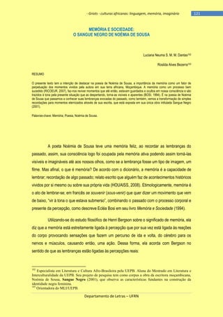 - Griots - culturas africanas: linguagem, memória, imaginário

MEMÓRIA E SOCIEDADE:
O SANGUE NEGRO DE NOÉMIA DE SOUSA

Luciana Neuma S. M. M. Dantas102
Rosilda Alves Bezerra103
RESUMO
O presente texto tem a intenção de destacar na poesia de Noémia de Sousa, a importância da memória como um fator de
perpetuação dos momentos vividos pela autora em sua terra africana, Moçambique. A memória como um processo bem
sucedido (RICOEUR, 2007), faz-nos reviver momentos que até então, estavam guardados e ocultos em nossa consciência e são
trazidos à tona pela presente situação que as despertando, torna-as visíveis e aparentes (BOSI, 1994). É na poesia de Noémia
de Sousa que passamos a conhecer suas lembranças evocadas do passado, como também, vemos a transformação de simples
recordações para momentos eternizados através de sua escrita, que está exposta em sua única obra intitulada Sangue Negro
(2001).
Palavras-chave: Memória, Poesia, Noémia de Sousa.

A poeta Noémia de Sousa teve uma memória feliz, ao recordar as lembranças do
passado, assim, sua consciência logo foi ocupada pela memória ativa podendo assim torná-las
visíveis e imagináveis até aos nossos olhos, como se a lembrança fosse um tipo de imagem, um
filme. Mas afinal, o que é memória? De acordo com o dicionário, a memória é a capacidade de
lembrar; recordação de algo passado; relato escrito que alguém faz de acontecimentos históricos
vividos por si mesmo ou sobre sua própria vida (HOUAISS, 2008). Etimologicamente, memória é
o ato de lembrar-se; em francês se souvenir (sous-venir) que quer dizer um movimento que vem
de baixo, ―vir à tona o que estava submerso‖, combinando o passado com o processo corporal e
presente da percepção, como descreve Ecléa Bosi em seu livro Memória e Sociedade (1994).
Utilizando-se do estudo filosófico de Henri Bergson sobre o significado de memória, ela
diz que a memória está estreitamente ligada à percepção que por sua vez está ligada às reações
do corpo provocando sensações que fazem um percurso de ida e volta, do cérebro para os
nervos e músculos, causando então, uma ação. Dessa forma, ela acorda com Bergson no
sentido de que as lembranças estão ligadas às percepções reais:

102

Especialista em Literatura e Cultura Afro-Brasileira pela UEPB. Aluna do Mestrado em Literatura e
Interculturalidade da UEPB. Seu projeto de pesquisa tem como corpus a obra da escritora moçambicana,
Noémia de Sousa, Sangue Negro (2001), que observa as características fundantes na construção da
identidade negra feminina.
103
Orientadora do MLI/UEPB.

Departamento de Letras – UFRN

-121

 