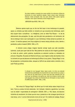 - Griots - culturas africanas: linguagem, memória, imaginário

Aos dados imediatos e presentes dos nossos sentidos nós misturamos milhares de
pormenores da nossa experiência passada. Quase sempre essas lembranças
deslocam nossas percepções reais, das quais retemos então apenas algumas
indicações, meros ‗signos‘ destinados a evocar antigas imagens.

(BERGSON Apud BOSI, 1994, p. 46)

Retemos apenas aquilo que um dia nos fará trazer à tona lembranças do passado,
signos ou símbolos que farão sentido no momento em que evocamos tais lembranças, assim
elas ocupam toda a consciência – ou inteligência, como se refere Paul Ricoeur – no ato de
deslocamento das percepções. Ou seja, você não está mais percebendo e sim lembrando, daí
não se distinguir mais o que é percepção e o que é lembrança. Ambas sempre se penetram, se
cruzam. ―A memória aparece como força subjetiva ao mesmo tempo profunda e ativa, latente e
penetrante, oculta e invasora‖ (BOSI, 1994, p. 47).
A mémoire evoca antigas imagens fazendo emergir aquilo que está escondido,
submerso, oculto para quem está de fora. Não podemos ter acesso às tais imagens guardadas
na mente de outrem, porém podemos visualizá-las se estiverem escritas ou retratadas em
pinturas e fotografias. Na poesia de Noémia de Sousa, suas imagens ocultas são trazidas à tona
no momento em que ela descreve as lembranças de África no seu poema, ―Sangue Negro‖ e nos
faz perceptores e conhecedores delas. Jacques Le Goff em seu estudo sobre a memória, cita o
autor Florès que afirma:

A utilização de uma linguagem falada, depois escrita, é de fato uma extensão
fundamental das possibilidades de armazenamento da nossa memória que, graças a
isso, pode sair dos limites físicos do nosso corpo para estar interposta quer nos
outros quer nas bibliotecas. Isto significa que, antes de ser falada ou escrita, existe
certa linguagem sob a forma de armazenamento de informações na nossa memória

(FLORÈS Apud LE GOFF, 1994, p. 425).

Nos versos de ―Sangue Negro‖ ela afirma que há muito tempo estava longe de sua
terra: “Como eu andava há tanto desterrada, / de ti alheada / distante e egocêntrica / por estas
ruas da cidade! / engravidadas de estrangeiros” (SOUSA, 2001, p. 140); depois, ela descreve
momentos de saudosismo, de coisas que ela viveu e presenciou e não consegue ignorá-los por
mais tempo, como “a carícia fraternamente morna do teu luar”. Em matéria de nostalgia, Ricoeur
Departamento de Letras – UFRN

-122

 