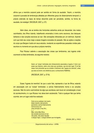 - Griots - culturas africanas: linguagem, memória, imaginário

afirma que a memória corporal pode ser sentida em forma de saudade: ―Assim, a memória
corporal é povoada de lembranças afetadas por diferentes graus de distanciamento temporal: a
própria extensão do lapso de tempo decorrido pode ser percebida, sentida, na forma de
saudade, da nostalgia‖ (RICOEUR, 2007, p. 57).

Além disso, ela se lembra dos horizontes estranhos ainda por desvendar; dos matos
cacimbados; dos filhos lutando, trabalhando amarrados à terra como escravos; dos batuques
bárbaros e das canções escravas ao luar. São sensações oferecidas por um estímulo, fazendo
com que todo seu corpo reaja a essas imagens evocadas do passado. São as ações e reações
do corpo que Bergson ilustra em seus estudos, revelando as experiências passadas vividas pela
escritora no momento em que ativa a própria memória.
Paul Ricoeur salienta a associação das coisas que lembramos, aos lugares onde
ocorreram os fatos lembrados, da seguinte maneira:

Assim, as ―coisas‖ lembradas são intrisecamente associadas a lugares. E não é por
acaso que dizemos, sobre uma coisa que aconteceu, que ela teve lugar. É de fato
nesse nìvel primordial que se constitui o fenômeno dos ―lugares de memória‖, antes
que eles se tornem uma referência para o conhecimento histórico.

(RICOEUR, 2007, p. 57-8).

Esses ―lugares de memória‖ de que o autor fala, representa o luar de África, estando
em associação com as ―coisas‖ lembradas: a carìcia fraternamente morna e as canções
escravas. Não há como você lembrar de algo que aconteceu sem levar em consideração o local
do acontecimento, é o que Ricoeur nos deixa bem esclarecido. Todo e qualquer fato que tenha
ocorrido, tem um lugar onde fora realizado:
Como se eu pudesse viver assim,
desta maneira, eternamente,
ignorando a carícia fraternamente
morna do teu luar
(meu princípio e meu fim)...
(...)
Mãe, minha Mãe África
das canções escravas ao luar,
não posso, não posso repudiar
o sangue negro, o sangue bárbaro que me legaste...

Departamento de Letras – UFRN

(SOUSA, 2001, p. 140-2)

-123

 