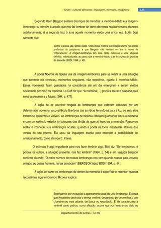 - Griots - culturas africanas: linguagem, memória, imaginário

Segundo Henri Bergson existem dois tipos de memória: a memória-hábito e a imagemlembrança. A primeira é aquela que nos faz lembrar de como devemos realizar nossos afazeres
cotidianamente; já a segunda traz à tona aquele momento vivido uma única vez. Ecléa Bosi
comenta que:
Sonho e poesia são, tantas vezes, feitos dessa matéria que estaria latente nas zonas
profundas do psiquismo, a que Bergson não hesitará em dar o nome de
―inconsciente‖. A imagem-lembrança tem data certa: refere-se a uma situação
definida, individualizada, ao passo que a memória-hábito já se incorporou às práticas
do dia-a-dia (BOSI, 1994, p. 49).

A poeta Noémia de Sousa usa da imagem-lembrança para se referir a uma situação
que somente ela vivenciou, momentos singulares, não repetitivos, oposta à memória-hábito.
Esses momentos ficam guardados na consciência até um dia emergirem e serem vividos
novamente por meio da memória. Le Goff diz que: ―A memória [...] procura salvar o passado para
servir o presente e o futuro (1994, p. 477).
A ação de se souvenir resgata as lembranças que estavam obscuras por um
determinado momento, a consciência liberta-as das sombras levando-as para a luz, ou seja, elas
tornam-se aparentes e visíveis. As lembranças de Noémia estavam guardadas em sua memória
e com um estímulo exterior (o batuques dos tãntãs de guerra) levou-as a emersão. Passamos
então, a conhecer sua lembranças ocultas, quando a poeta as torna manifestas através dos
versos do seu poema. Ela usou da linguagem escrita para estender a possibilidade de
armazenamento, como afirmou C. Flòres.
O estímulo é algo importante para nos fazer lembrar algo, Bosi diz: ―Se lembramos, é
porque os outros, a situação presente, nos faz lembrar‖ (1994, p. 54) e em seguida Bergson
confirma dizendo: ―O maior número de nossas lembranças nos vem quando nossos pais, nossos
amigos, ou outros homens, no-las provocam‖ (BERGSON Apud BOSI 1994, p. 54).
A ação de trazer as lembranças de dentro da memória à superfície é recordar; quando
recordamos logo lembramos. Ricoeur explica:

Entendamos por evocação o aparecimento atual de uma lembrança. É a esta
que Aristóteles destinava o termos mnēmē, designando por anamnēsis o que
chamaremos mais adiante, de busca ou recordação. E ele caracterizava a
mnēmē como pathos, como afecção: ocorre que nos lembramos disto ou
Departamento de Letras – UFRN

-124

 