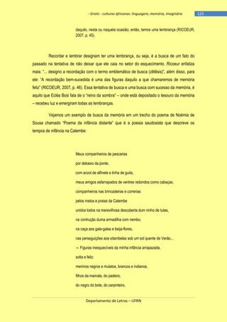 - Griots - culturas africanas: linguagem, memória, imaginário

daquilo, nesta ou naquela ocasião; então, temos uma lembrança (RICOEUR,
2007, p. 45).

Recordar e lembrar designam ter uma lembrança, ou seja, é a busca de um fato do
passado na tentativa de não deixar que ele caia no setor do esquecimento. Ricoeur enfatiza
mais: ―... designo a recordação com o termo emblemático de busca (zētēsis)‖, além disso, para
ele: ―A recordação bem-sucedida é uma das figuras daquilo a que chamaremos de memória
feliz‖ (RICOEUR, 2007, p. 46). Essa tentativa de busca e uma busca com sucesso da memória, é
aquilo que Ecléa Bosi fala de o ―reino da sombra‖ – onde está depositado o tesouro da memória
– recebeu luz e emergiram todas as lembranças.
Vejamos um exemplo de busca da memória em um trecho do poema de Noémia de
Sousa chamado ―Poema da infância distante‖ que é a poesia saudosista que descreve os
tempos de infância na Catembe:

Meus companheiros de pescarias
por debaixo da ponte,
com anzol de alfinete e linha de guita,
meus amigos esfarrapados de ventres redondos como cabaças,
companheiros nas brincadeiras e correrias
pelos matos e praias da Catembe
unidos todos na maravilhosa descoberta dum ninho de tutas,
na contrução duma armadilha com nembo,
na caça aos gala-galas e beija-flores,
nas perseguições aos xitambelas sob um sol quente de Verão...
― Figuras inesquecìveis da minha infância arrapazada,
solta e feliz:
meninos negros e mulatos, brancos e indianos,
filhos da mainata, do padeiro,
do negro do bote, do carpinteiro,

Departamento de Letras – UFRN

-125

 
