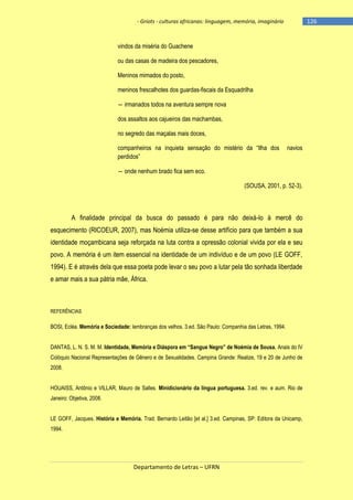-126

- Griots - culturas africanas: linguagem, memória, imaginário

vindos da miséria do Guachene
ou das casas de madeira dos pescadores,
Meninos mimados do posto,
meninos frescalhotes dos guardas-fiscais da Esquadrilha
― irmanados todos na aventura sempre nova
dos assaltos aos cajueiros das machambas,
no segredo das maçalas mais doces,
companheiros na inquieta sensação do mistério da ―Ilha dos
perdidos‖

navios

― onde nenhum brado fica sem eco.
(SOUSA, 2001, p. 52-3).

A finalidade principal da busca do passado é para não deixá-lo à mercê do
esquecimento (RICOEUR, 2007), mas Noémia utiliza-se desse artifício para que também a sua
identidade moçambicana seja reforçada na luta contra a opressão colonial vivida por ela e seu
povo. A memória é um item essencial na identidade de um indivíduo e de um povo (LE GOFF,
1994). E é através dela que essa poeta pode levar o seu povo a lutar pela tão sonhada liberdade
e amar mais a sua pátria mãe, África.

REFERÊNCIAS

BOSI, Ecléa. Memória e Sociedade: lembranças dos velhos. 3.ed. São Paulo: Companhia das Letras, 1994.
DANTAS, L. N. S. M. M. Identidade, Memória e Diáspora em ―Sangue Negro‖ de Noémia de Sousa. Anais do IV
Colóquio Nacional Representações de Gênero e de Sexualidades. Campina Grande: Realize, 19 e 20 de Junho de
2008.
HOUAISS, Antônio e VILLAR, Mauro de Salles. Minidicionário da língua portuguesa. 3.ed. rev. e aum. Rio de
Janeiro: Objetiva, 2008.
LE GOFF, Jacques. História e Memória. Trad. Bernardo Leitão [et al.] 3.ed. Campinas, SP: Editora da Unicamp,
1994.

Departamento de Letras – UFRN

 