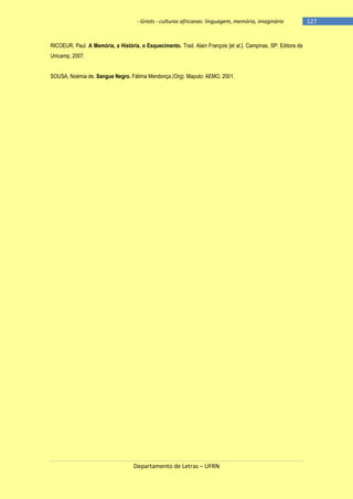 - Griots - culturas africanas: linguagem, memória, imaginário

RICOEUR, Paul. A Memória, a História, o Esquecimento. Trad. Alain François [et al.]. Campinas, SP: Editora da
Unicamp, 2007.
SOUSA, Noémia de. Sangue Negro. Fátima Mendonça (Org). Maputo: AEMO, 2001.

Departamento de Letras – UFRN

-127

 