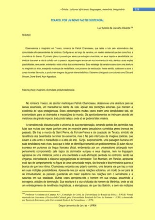 - Griots - culturas africanas: linguagem, memória, imaginário

TEXACO, POR UM NOVO PACTO EXISTENCIAL
Luiz Antonio de Carvalho Valverde104
RESUMO

Observaremos o imaginário em Texaco, romance de Patrick Chamoiseau, que relata a luta pela sobrevivência das
comunidades afro-descendentes da Martinica. Configura-se, ao longo da narrativa, um modelo existencial que tem como foco a
convivência do diverso. O primeiro plano é povoado por seres que esbanjam vivacidade, em seus trejeitos e sensibilidade. Ao
invés de buscarem a rota de colisão com o opressor, os personagens embarcam nos movimentos da vida, atentos a suas amplas
possibilidades, sem perder, entretanto a visão crítica dos acontecimentos. Essa estratégia da narradora acena com uma abertura
no imaginário do leitor, ensejando mudanças de mentalidade, num processo de reeducação. Nesse sentido, colaboram os sons e
cores vibrantes da escrita, a produzirem imagens de grande intensidade lírica. Estaremos dialogando com autores como Édouard
Glissant, Dione Brand, Arjun Appadurai.

Palavras-chave: imaginário, diversidade, produtividade social.

No romance Texaco, do escritor martiniques Patrick Chamoiseau, observa-se uma abertura para as
coisas essenciais, um maravilhar-se diante da vida, apesar das condições adversas que marcam a
existência de seus protagonistas. Estes personagens muitas vezes traem uma sensibilidade tátil, de
exterioridade, para os chamados e imposições do mundo. Os aprofundamentos se insinuam através de
metáforas de grande impacto, traduzindo beleza, onde só se poderia falar: miséria.
A narradora não discursa sobre o universo de sua representação, tomando partido dos oprimidos nas
lutas que muitas das vezes ganham ares de revanche pelos descalabros cometidos pelos brancos no
passado. Ele traz o mundo de Saint Pierre, de Fort-de-France e da ocupação de Texaco, símbolo da
resistência dos deserdados no limiar da existência, mas o faz pelo intercurso de imagens poéticas, que
situam a vida entre o maravilhoso e a obra de arte. Surge, surpreendente, uma paisagem humana em
suas tonalidades mais vivas, para que o leitor se identifique tomando um posicionamento. O autor não se
expressa em purismos da língua francesa oficial, embevecido por um universalismo alicerçado num
pensamento comprometido pela lógica do dominador europeu e seus dogmas, nem na linguagem
agressiva de uma militância, rumo a uma identidade e auto-afirmação centrada no confronto, senão na
vingança, interiorizando o discurso segregacionista do dominador. Toni Morrison, em Paraíso, apresenta
esse tipo de comportamento na figura de uma comunidade negra, tão fechada e discriminatória quanto a
branca de que fora vítima. Chamoiseau encontra seu próprio caminho, uma terceira via que traz a vida
em suas múltiplas possibilidades. Apresenta-nos por vezes relações solidárias, um modo de ser para lá
do individualismo, as pessoas guardando um maior equilíbrio nas relações com o semelhante e a
natureza em sua totalidade. Outras vezes apresenta-nos o homem em sua crueza, assumindo a
selvageria, atitudes de dominação. Sua escritura é a voz criolizada do homem da Martinica, onde se dá
um entrelaçamento de tendências lingüísticas, a eteroglossia, de que fala Bakhtin, e com ela múltiplos
104

Professor Assistente do Campus XIV, Conceição do Coité, da Universidade do Estado da Bahia – UNEB. Possui
mestrado em Literatura e Diversidade Cultural, pela Universidade Estadual de Feira de Santana – UEFS, e doutorado
em Teoria da Literatura, pela Universidade Federal de Pernambuco – UFPE.

Departamento de Letras – UFRN

-128

 